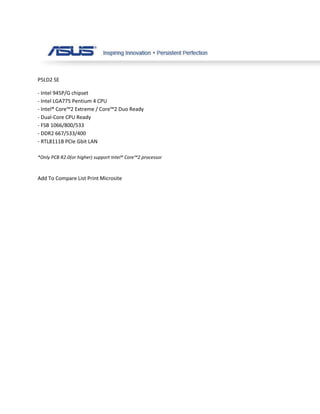 P5LD2 SE

- Intel 945P/G chipset
- Intel LGA775 Pentium 4 CPU
- Intel® Core™2 Extreme / Core™2 Duo Ready
- Dual-Core CPU Ready
- FSB 1066/800/533
- DDR2 667/533/400
- RTL8111B PCIe Gbit LAN

*Only PCB R2.0(or higher) support Intel® Core™2 processor



Add To Compare List Print Microsite
 