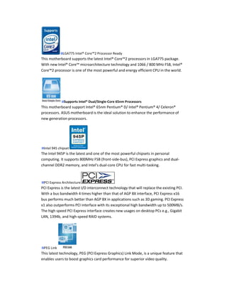 LGA775 Intel® Core™2 Processor Ready
This motherboard supports the latest Intel® Core™2 processors in LGA775 package.
With new Intel® Core™ microarchitecture technology and 1066 / 800 MHz FSB, Intel®
Core™2 processor is one of the most powerful and energy efficient CPU in the world.




              Supports Intel® Dual/Single-Core 65nm Processors
This motherboard support Intel® 65nm Pentium® D/ Intel® Pentium® 4/ Celeron®
processors. ASUS motherboard is the ideal solution to enhance the performance of
new generation processors.




 Intel 945 chipset
The Intel 945P is the latest and one of the most powerful chipsets in personal
computing. It supports 800MHz FSB (front-side-bus), PCI Express graphics and dual-
channel DDR2 memory, and Intel's dual-core CPU for fast multi-tasking.



 PCI Express Architecture
PCI Express is the latest I/O interconnect technology that will replace the existing PCI.
With a bus bandwidth 4 times higher than that of AGP 8X interface, PCI Express x16
bus performs much better than AGP 8X in applications such as 3D gaming. PCI Express
x1 also outperforms PCI interface with its exceptional high bandwidth up to 500MB/s.
The high speed PCI Express interface creates new usages on desktop PCs e.g., Gigabit
LAN, 1394b, and high-speed RAID systems.




 PEG Link
This latest technology, PEG (PCI Express Graphics) Link Mode, is a unique feature that
enables users to boost graphics card performance for superior video quality.
 