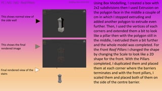 Using Box Modelling, I created a box with
2x2 subdivisions then I used Extrusion on
the polygon face in the middle a couple of
cm in which I stopped extruding and
added another polygon to extrude even
further. Then, I used the vertices of each
corners and extended them a bit to look
like a pillar then with the polygon still in
the middle, I extruded them a bit further
and the whole model was completed. For
the Front Roof Pillars I changed the shape
by changing the Scale to look like a 2D
shape for the front. With the Pillars
completed, I duplicated them and placed
them at each corner where the barriers
terminates and with the front pillars, I
scaled them and placed both of them on
the side of the centre barrier.
Building PackAsset#10P1 | M1 | M2 Roof Pillars
This shows the final
rendered image
This shows normal view of
the side wall
Final rendered view of the
stairs
 