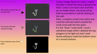 Using a Image Plane of a lamp, I traced
the pole in which the lamp is going to be
held. I used a Line Spine and used the
arc to model where the lamp will be
held up and where it will be sticking to
the wall.
After, I created a small circle spline and
used the Loft tool which created the
small circle with the line spine.
For the “Glass” Lamp itself, I used a
cylindrical shape which I deleted the top
polygons to let light out and I used
Vertex editing to make the bottom more
of a smooth bottom.
Building PackAsset#11P2 | M1 | M2 Lamp
This shows the final
rendered image
This shows normal view of
the side wall
Final rendered view of the
stairs
 
