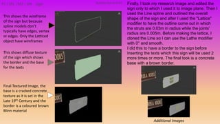 P2 | M1 | M2 | M4 Firstly, I took my research image and edited the
sign only to which I used it to image plane. Then I
used the Line spline and outlined the overall
shape of the sign and after I used the "Lattice"
modifier to have the outline come out in which
the struts are 0.03m in radius while the joints'
radius are 0.005m. Before making the lattice, I
cloned the Line so I can use the Lathe modifier
with 0° and smooth.
I did this to have a border to the sign before
inserting the texts which this sign will be used 2
more times or more. The final look is a concrete
base with a brown border.
This shows the wireframe
of the sign but because
spline models don’t
typically have edges, vertex
or edges. Only the Latticed
object have wireframes
This shows diffuse texture
of the sign which shows
the border and the base
for the texts
Final Textured Image, the
base is a cracked concrete
texture as it is set in the
Late 19th Century and the
border is a coloured brown
Blinn material
Additional Images
Building PackAsset#3Sign
 