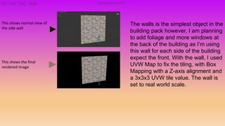 The walls is the simplest object in the
building pack however, I am planning
to add foliage and more windows at
the back of the building as I’m using
this wall for each side of the building
expect the front. With the wall, I used
UVW Map to fix the tiling, with Box
Mapping with a Z-axis alignment and
a 3x3x3 UVW tile value. The wall is
set to real world scale.
Building PackAsset#7P1 | M1 | M2 Wall
This shows the final
rendered image
This shows normal view of
the side wall
 