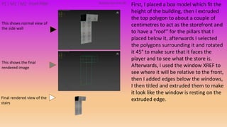 First, I placed a box model which fit the
height of the building, then I extruded
the top polygon to about a couple of
centimetres to act as the storefront and
to have a “roof” for the pillars that I
placed below it, afterwards I selected
the polygons surrounding it and rotated
it 45° to make sure that it faces the
player and to see what the store is.
Afterwards, I used the window XREF to
see where it will be relative to the front,
then I added edges below the windows,
I then titled and extruded them to make
it look like the window is resting on the
extruded edge.
Building PackAsset#8P1 | M1 | M2 Front Pillar
This shows the final
rendered image
This shows normal view of
the side wall
Final rendered view of the
stairs
 