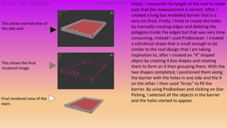 Firstly, I measured the length of the roof to make
sure that the measurement is correct. After, I
created a long box modelled barrier that is a
very cm thick. Firstly, I tried to create the holes
by manually creating edges and deleting the
polygons inside the edges but that was very time
consuming, instead I used ProBoolean. I created
a cylindrical shape that is small enough to be
similar to the roof design that I am taking
inspiration to, after I created an “X” shaped
object by creating 4 box shapes and rotating
them to form an X then grouping them. With the
two shapes completed, I positioned them along
the barrier with the holes in one side and the X
on the other. I then used “Array” to fill the
barrier. By using ProBoolean and clicking on Star
Picking, I selected all the objects in the barrier
and the holes started to appear.
Building PackAsset#9P1 | M1 | M2 Roof Barrier
This shows the final
rendered image
This shows normal view of
the side wall
Final rendered view of the
stairs
 