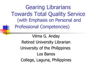 Gearing Librarians  Towards Total Quality Service  (with Emphasis on Personal and Professional Competencies)  Vilma G. Anday Retired University Librarian University of the Philippines  Los Banos College, Laguna, Philippines 