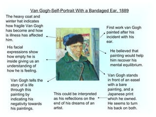 Van Gogh-Self-Portrait With a Bandaged Ear, 1889
First work van Gogh
painted after his
incident with his
ear.
He believed that
painting would help
him recover his
mental equilibrium.
Van Gogh stands
in front of an easel
with a bare
painting, and a
Japanese print
which he owned.
He seems to turn
his back on both.
This could be interpreted
as his reflections on the
end of his dreams of an
artist.
Van Gogh tells the
story of is life
through this
painting by
indicating his
negativity towards
his paintings.
His facial
expressions show
how empty he is
inside giving us an
understanding of
how he is feeling.
The heavy coat and
winter hat indicates
how fragile Van Gogh
has become and how
is illness has affected
him.
 