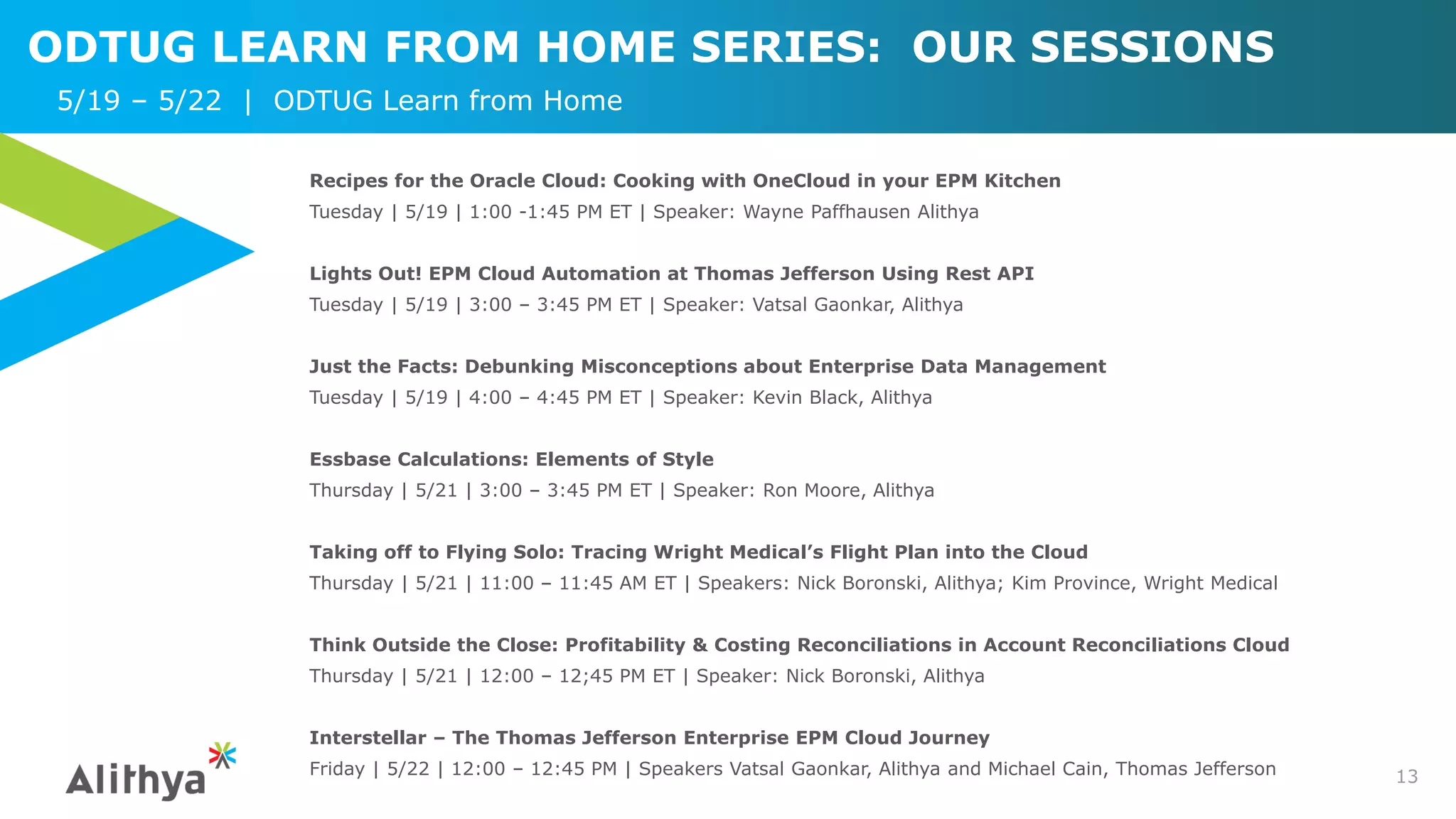 ODTUG LEARN FROM HOME SERIES: OUR SESSIONS
13
Recipes for the Oracle Cloud: Cooking with OneCloud in your EPM Kitchen
Tuesday | 5/19 | 1:00 -1:45 PM ET | Speaker: Wayne Paffhausen Alithya
Lights Out! EPM Cloud Automation at Thomas Jefferson Using Rest API
Tuesday | 5/19 | 3:00 – 3:45 PM ET | Speaker: Vatsal Gaonkar, Alithya
Just the Facts: Debunking Misconceptions about Enterprise Data Management
Tuesday | 5/19 | 4:00 – 4:45 PM ET | Speaker: Kevin Black, Alithya
Essbase Calculations: Elements of Style
Thursday | 5/21 | 3:00 – 3:45 PM ET | Speaker: Ron Moore, Alithya
Taking off to Flying Solo: Tracing Wright Medical’s Flight Plan into the Cloud
Thursday | 5/21 | 11:00 – 11:45 AM ET | Speakers: Nick Boronski, Alithya; Kim Province, Wright Medical
Think Outside the Close: Profitability & Costing Reconciliations in Account Reconciliations Cloud
Thursday | 5/21 | 12:00 – 12;45 PM ET | Speaker: Nick Boronski, Alithya
Interstellar – The Thomas Jefferson Enterprise EPM Cloud Journey
Friday | 5/22 | 12:00 – 12:45 PM | Speakers Vatsal Gaonkar, Alithya and Michael Cain, Thomas Jefferson
5/19 – 5/22 | ODTUG Learn from Home
 