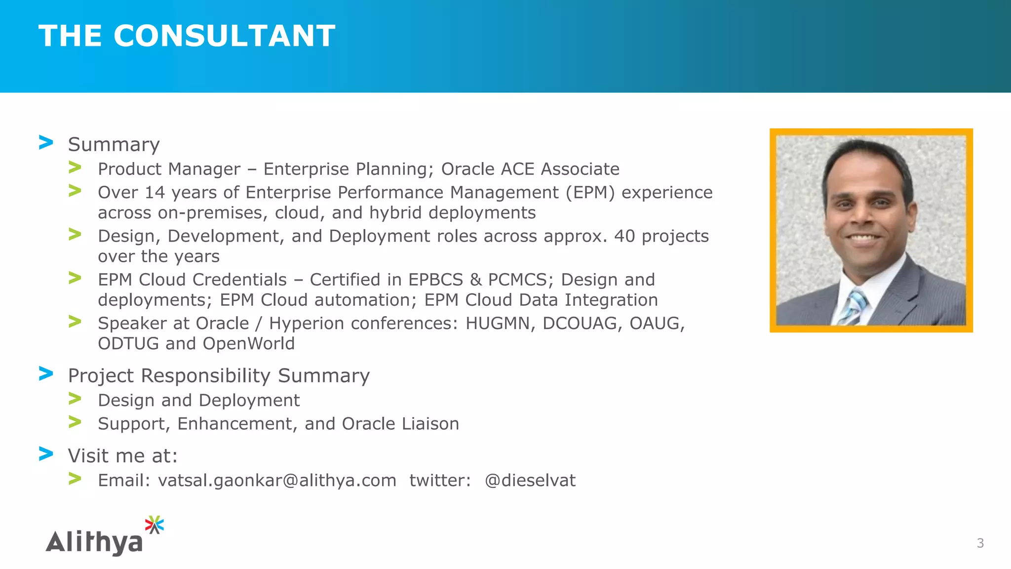 THE CONSULTANT
3
> Summary
> Product Manager – Enterprise Planning; Oracle ACE Associate
> Over 14 years of Enterprise Performance Management (EPM) experience
across on-premises, cloud, and hybrid deployments
> Design, Development, and Deployment roles across approx. 40 projects
over the years
> EPM Cloud Credentials – Certified in EPBCS & PCMCS; Design and
deployments; EPM Cloud automation; EPM Cloud Data Integration
> Speaker at Oracle / Hyperion conferences: HUGMN, DCOUAG, OAUG,
ODTUG and OpenWorld
> Project Responsibility Summary
> Design and Deployment
> Support, Enhancement, and Oracle Liaison
> Visit me at:
> Email: vatsal.gaonkar@alithya.com twitter: @dieselvat
 