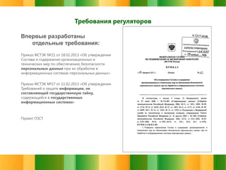 Требования регуляторов
Впервые разработаны
отдельные требования:
Приказ ФСТЭК №21 от 18.02.2013 «Об утверждении
Состава и содержания организационных и
технических мер по обеспечению безопасности
персональных данных при их обработке в
информационных системах персональных данных».
Приказ ФСТЭК №17 от 11.02.2013 «Об утверждении
Требований о защите информации, не
составляющей государственную тайну,
содержащейся в государственных
информационных системах»

Проект ГОСТ

 