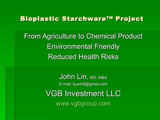 Bioplastic Starchware TM  Project   From Agriculture to Chemical Product Environmental Friendly Reduced Health Risks John Lin ,  MD, MBA E-mail: bywin8@gmail.com VGB Investment LLC www.vgbgroup.com 