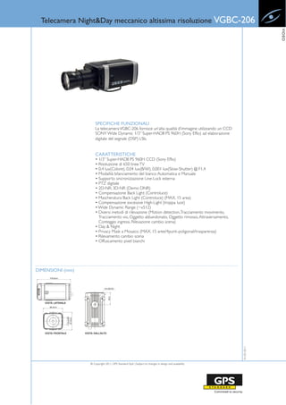 Telecamera Night&Day meccanico altissima risoluzione VGBC-206




                                                                                                                    VIDEO
                      SPECIFICHE FUNZIONALI
                      La telecamera VGBC-206 fornisce un’alta qualità d’immagine utilizzando un CCD
                      SONY Wide Dynamic 1/3” Super-HADII PS 960H (Sony Effio) ad elaborazione
                      digitale del segnale (DSP) LSIs.


                      CARATTERISTICHE
                      • 1/3” Super-HADII PS 960H CCD (Sony Effio)
                      • Risoluzione di 650 linee TV
                      • 0.4 lux(Colore), 0.04 lux(B/W), 0.001 lux(Slow-Shutter) @ F1.4
                      • Modalità bilanciamento del bianco Automatica e Manuale
                      • Supporto sincronizzazione Line-Lock esterna
                      • PTZ digitale
                      • 2D-NR, 3D-NR (Demo DNR)
                      • Compensazione Back Light (Controluce)
                      • Mascheratura Back Light (Controluce) (MAX. 15 area)
                      • Compensazione excessive High-Light (troppa luce)
                      • Wide Dynamic Range (~x512)
                      • Diversi metodi di rilevazione (Motion detection, Tracciamento movimento,
                        Tracciamento visi, Oggetto abbandonato, Oggetto rimosso, Attraversamento,
                        Conteggio ingressi, Rilevazione cambio scena)
                      • Day & Night
                      • Privacy Mask a Mosaico (MAX. 15 aree/4punti-poligonali/trasparenza)
                      • Rilevamento cambio scena
                      • Offuscamento pixel bianchi




DIMENSIONI (mm)
                                                                                                       01-02-2011




                  © Copyright 2011, GPS Standard SpA | Subject to changes in design and availability
 