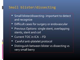 Small blister/dissecting
 Small blister/dissecting- important to detect
and recognize
 Difficult cases for surgery or endovascular
 Previous Options- single stent, overlapping
stents, stent and coil
 Current TOC in ICA – FD
 Careful anti-platelet protocol
 Distinguish between blister vs dissecting vs
very small berry
 
