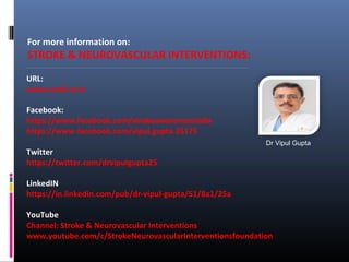 For more information on:
STROKE & NEUROVASCULAR INTERVENTIONS:
URL:
www.sanif.co.in
Facebook:
https://www.facebook.com/strokeawarenessindia
https://www.facebook.com/vipul.gupta.35175
Twitter
https://twitter.com/drvipulgupta25
LinkedIN
https://in.linkedin.com/pub/dr-vipul-gupta/51/8a1/25a
YouTube
Channel: Stroke & Neurovascular Interventions
www.youtube.com/c/StrokeNeurovascularInterventionsfoundation
Dr Vipul Gupta
 