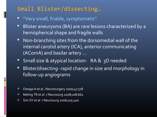 Small Blister/dissecting…
 “Very small, friable, symptomatic”
 Blister aneurysms (BA) are rare lesions characterized by a
hemispherical shape and fragile walls
 Non-branching sites from the dorsomedial wall of the
internal carotid artery (ICA), anterior communicating
(AComA) and basilar artery …
 Small size & atypical location- RA & 3D needed
 Blister/disecting- rapid change in size and morphology in
follow-up angiograms
 Owaga A et al , Neurosurgery 2000;47:578
 Meling TR et al J Neurosurg 2008;108:662
 Sim SY et al J Neurosurg 2006;105:400
 