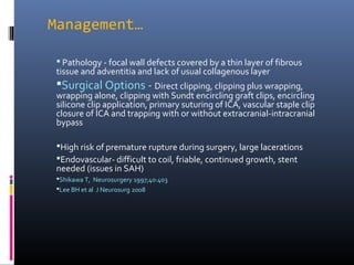 Management…
 Pathology - focal wall defects covered by a thin layer of fibrous
tissue and adventitia and lack of usual collagenous layer
Surgical Options - Direct clipping, clipping plus wrapping,
wrapping alone, clipping with Sundt encircling graft clips, encircling
silicone clip application, primary suturing of ICA, vascular staple clip
closure of ICA and trapping with or without extracranial-intracranial
bypass
High risk of premature rupture during surgery, large lacerations
Endovascular- difficult to coil, friable, continued growth, stent
needed (issues in SAH)
Shikawa T, Neurosurgery 1997;40:403
Lee BH et al J Neurosurg 2008
 