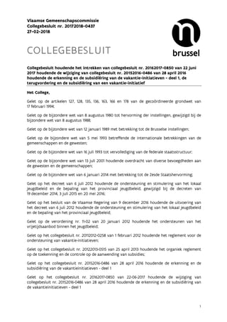 1
Vlaamse Gemeenschapscommissie
Collegebesluit nr. 20172018-0437
27-02-2018
COLLEGEBESLUIT
Collegebesluit houdende het intrekken van collegebesluit nr. 20162017-0850 van 22 juni
2017 houdende de wijziging van collegebesluit nr. 20152016-0486 van 28 april 2016
houdende de erkenning en de subsidiëring van de vakantie-initiatieven - deel 1, de
terugvordering en de subsidiëring van een vakantie-initiatief
Het College,
Gelet op de artikelen 127, 128, 135, 136, 163, 166 en 178 van de gecoördineerde grondwet van
17 februari 1994;
Gelet op de bijzondere wet van 8 augustus 1980 tot hervorming der instellingen, gewijzigd bij de
bijzondere wet van 8 augustus 1988;
Gelet op de bijzondere wet van 12 januari 1989 met betrekking tot de Brusselse instellingen;
Gelet op de bijzondere wet van 5 mei 1993 betreffende de internationale betrekkingen van de
gemeenschappen en de gewesten;
Gelet op de bijzondere wet van 16 juli 1993 tot vervollediging van de federale staatsstructuur;
Gelet op de bijzondere wet van 13 juli 2001 houdende overdracht van diverse bevoegdheden aan
de gewesten en de gemeenschappen;
Gelet op de bijzondere wet van 6 januari 2014 met betrekking tot de Zesde Staatshervorming;
Gelet op het decreet van 6 juli 2012 houdende de ondersteuning en stimulering van het lokaal
jeugdbeleid en de bepaling van het provinciaal jeugdbeleid, gewijzigd bij de decreten van
19 december 2014, 3 juli 2015 en 20 mei 2016;
Gelet op het besluit van de Vlaamse Regering van 9 december 2016 houdende de uitvoering van
het decreet van 6 juli 2012 houdende de ondersteuning en stimulering van het lokaal jeugdbeleid
en de bepaling van het provinciaal jeugdbeleid;
Gelet op de verordening nr. 11-02 van 20 januari 2012 houdende het ondersteunen van het
vrijetijdsaanbod binnen het jeugdbeleid;
Gelet op het collegebesluit nr. 20112012-0258 van 1 februari 2012 houdende het reglement voor de
ondersteuning van vakantie-initiatieven;
Gelet op het collegebesluit nr. 20122013-0515 van 25 april 2013 houdende het organiek reglement
op de toekenning en de controle op de aanwending van subsidies;
Gelet op het collegebesluit nr. 20152016-0486 van 28 april 2016 houdende de erkenning en de
subsidiëring van de vakantieinitiatieven - deel 1
Gelet op het collegebesluit nr. 20162017-0850 van 22-06-2017 houdende de wijziging van
collegebesluit nr. 20152016-0486 van 28 april 2016 houdende de erkenning en de subsidiëring van
de vakantieinitiatieven - deel 1
 