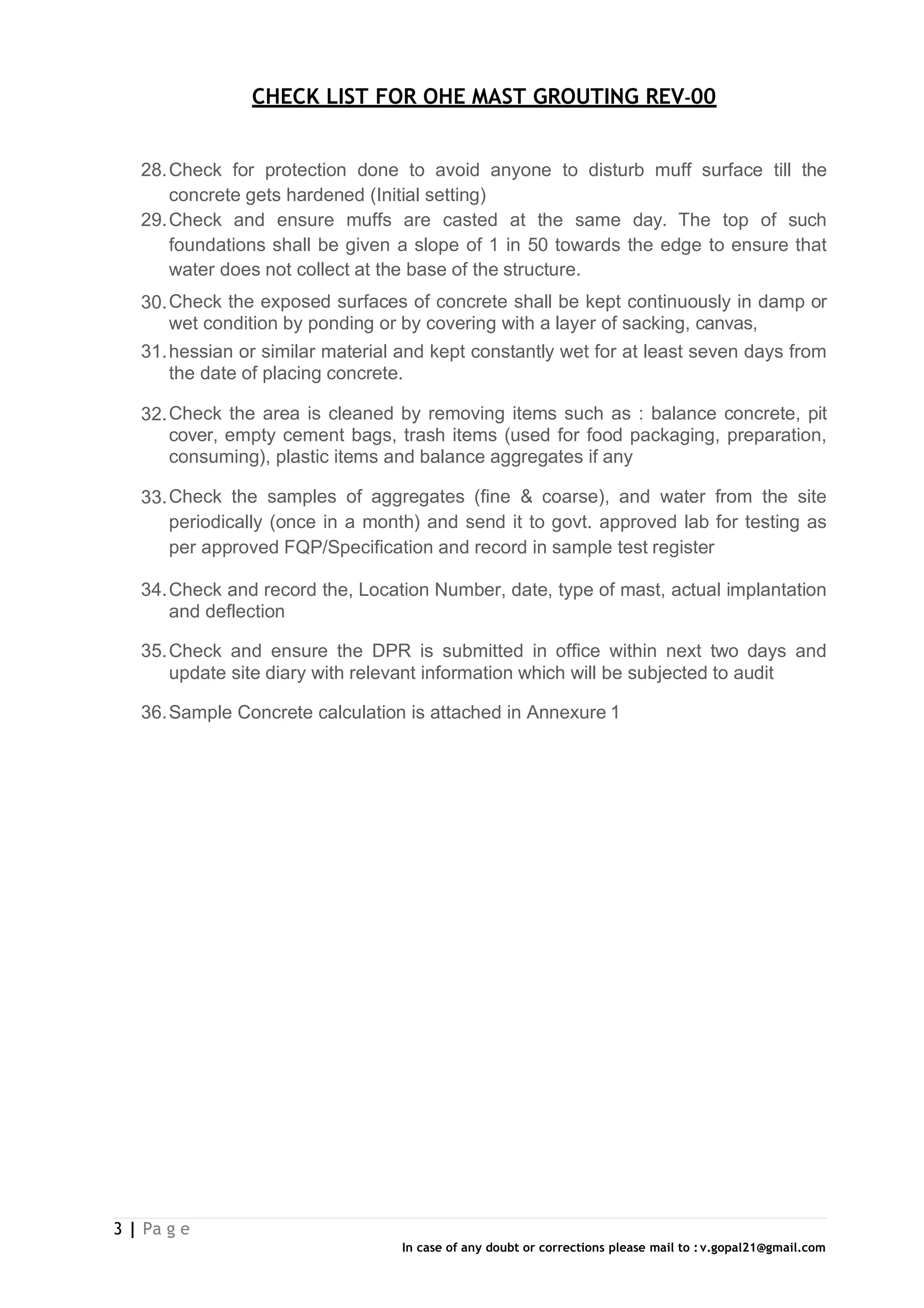 CHECK LIST FOR OHE MAST GROUTING REV-00
3 | Pa g e
In case of any doubt or corrections please mail to : v.gopal21@gmail.com
28.Check for protection done to avoid anyone to disturb muff surface till the
concrete gets hardened (Initial setting)
29.Check and ensure muffs are casted at the same day. The top of such
foundations shall be given a slope of 1 in 50 towards the edge to ensure that
water does not collect at the base of the structure.
30.Check the exposed surfaces of concrete shall be kept continuously in damp or
wet condition by ponding or by covering with a layer of sacking, canvas,
31.hessian or similar material and kept constantly wet for at least seven days from
the date of placing concrete.
32.Check the area is cleaned by removing items such as : balance concrete, pit
cover, empty cement bags, trash items (used for food packaging, preparation,
consuming), plastic items and balance aggregates if any
33.Check the samples of aggregates (fine & coarse), and water from the site
periodically (once in a month) and send it to govt. approved lab for testing as
per approved FQP/Specification and record in sample test register
34.Check and record the, Location Number, date, type of mast, actual implantation
and deflection
35.Check and ensure the DPR is submitted in office within next two days and
update site diary with relevant information which will be subjected to audit
36.Sample Concrete calculation is attached in Annexure 1
 