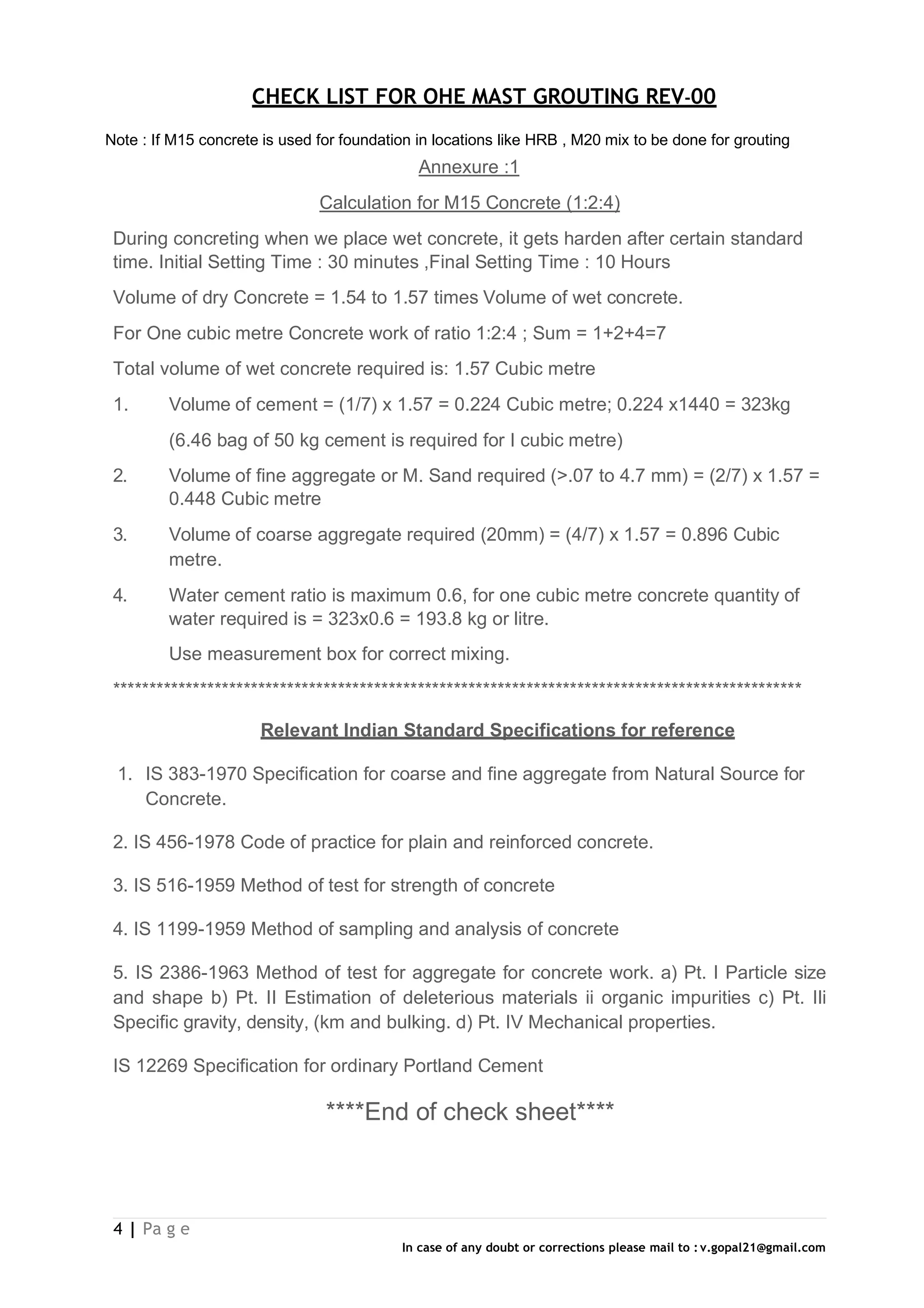 CHECK LIST FOR OHE MAST GROUTING REV-00
4 | Pa g e
In case of any doubt or corrections please mail to : v.gopal21@gmail.com
Note : If M15 concrete is used for foundation in locations like HRB , M20 mix to be done for grouting
Annexure :1
Calculation for M15 Concrete (1:2:4)
During concreting when we place wet concrete, it gets harden after certain standard
time. Initial Setting Time : 30 minutes ,Final Setting Time : 10 Hours
Volume of dry Concrete = 1.54 to 1.57 times Volume of wet concrete.
For One cubic metre Concrete work of ratio 1:2:4 ; Sum = 1+2+4=7
Total volume of wet concrete required is: 1.57 Cubic metre
1. Volume of cement = (1/7) x 1.57 = 0.224 Cubic metre; 0.224 x1440 = 323kg
(6.46 bag of 50 kg cement is required for I cubic metre)
2. Volume of fine aggregate or M. Sand required (>.07 to 4.7 mm) = (2/7) x 1.57 =
0.448 Cubic metre
3. Volume of coarse aggregate required (20mm) = (4/7) x 1.57 = 0.896 Cubic
metre.
4. Water cement ratio is maximum 0.6, for one cubic metre concrete quantity of
water required is = 323x0.6 = 193.8 kg or litre.
Use measurement box for correct mixing.
***********************************************************************************************
Relevant Indian Standard Specifications for reference
1. IS 383-1970 Specification for coarse and fine aggregate from Natural Source for
Concrete.
2. IS 456-1978 Code of practice for plain and reinforced concrete.
3. IS 516-1959 Method of test for strength of concrete
4. IS 1199-1959 Method of sampling and analysis of concrete
5. IS 2386-1963 Method of test for aggregate for concrete work. a) Pt. I Particle size
and shape b) Pt. II Estimation of deleterious materials ii organic impurities c) Pt. IIi
Specific gravity, density, (km and bulking. d) Pt. IV Mechanical properties.
IS 12269 Specification for ordinary Portland Cement
****End of check sheet****
 