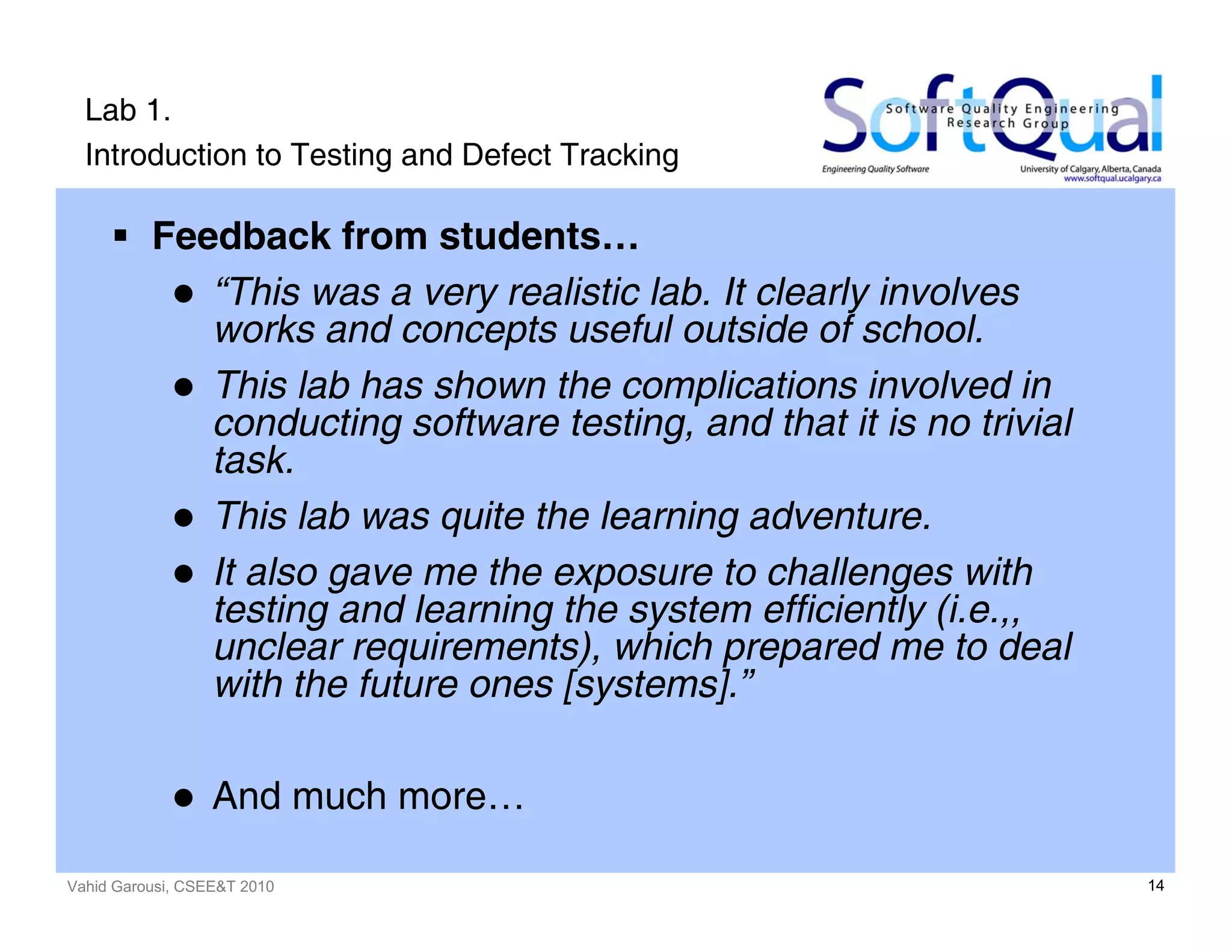 Vahid Garousi, CSEE&T 2010 14
Lab 1.
Introduction to Testing and Defect Tracking
Feedback from students…
“This was a very realistic lab. It clearly involves
works and concepts useful outside of school.
This lab has shown the complications involved in
conducting software testing, and that it is no trivial
task.
This lab was quite the learning adventure.
It also gave me the exposure to challenges with
testing and learning the system efficiently (i.e.,,
unclear requirements), which prepared me to deal
with the future ones [systems].”
And much more…
 