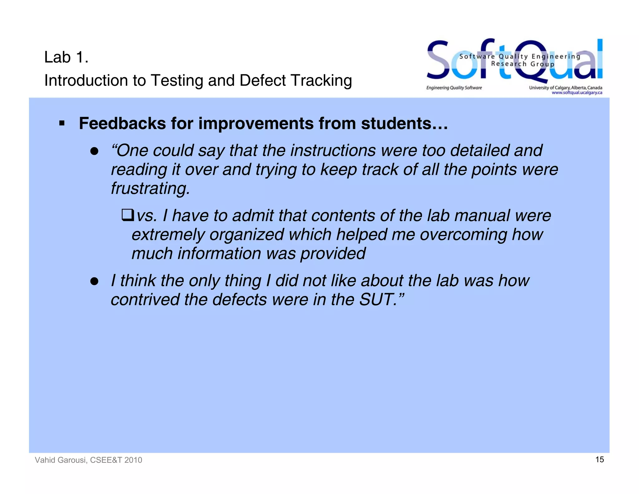Vahid Garousi, CSEE&T 2010 15
Lab 1.
Introduction to Testing and Defect Tracking
Feedbacks for improvements from students…
“One could say that the instructions were too detailed and
reading it over and trying to keep track of all the points were
frustrating.
vs. I have to admit that contents of the lab manual were
extremely organized which helped me overcoming how
much information was provided
I think the only thing I did not like about the lab was how
contrived the defects were in the SUT.”
 