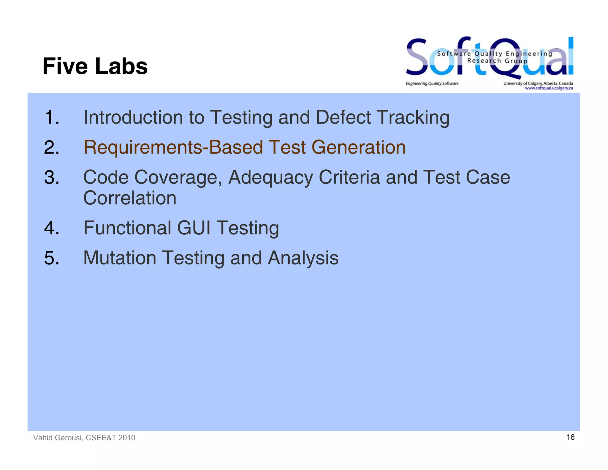 Vahid Garousi, CSEE&T 2010 16
Five Labs
1. Introduction to Testing and Defect Tracking
2. Requirements-Based Test Generation
3. Code Coverage, Adequacy Criteria and Test Case
Correlation
4. Functional GUI Testing
5. Mutation Testing and Analysis
 
