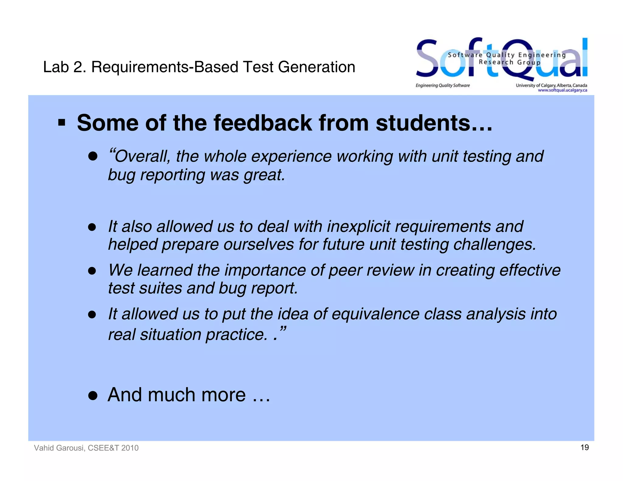Vahid Garousi, CSEE&T 2010 19
Lab 2. Requirements-Based Test Generation
Some of the feedback from students…
“Overall, the whole experience working with unit testing and
bug reporting was great.
It also allowed us to deal with inexplicit requirements and
helped prepare ourselves for future unit testing challenges.
We learned the importance of peer review in creating effective
test suites and bug report.
It allowed us to put the idea of equivalence class analysis into
real situation practice. .”
And much more …
 
