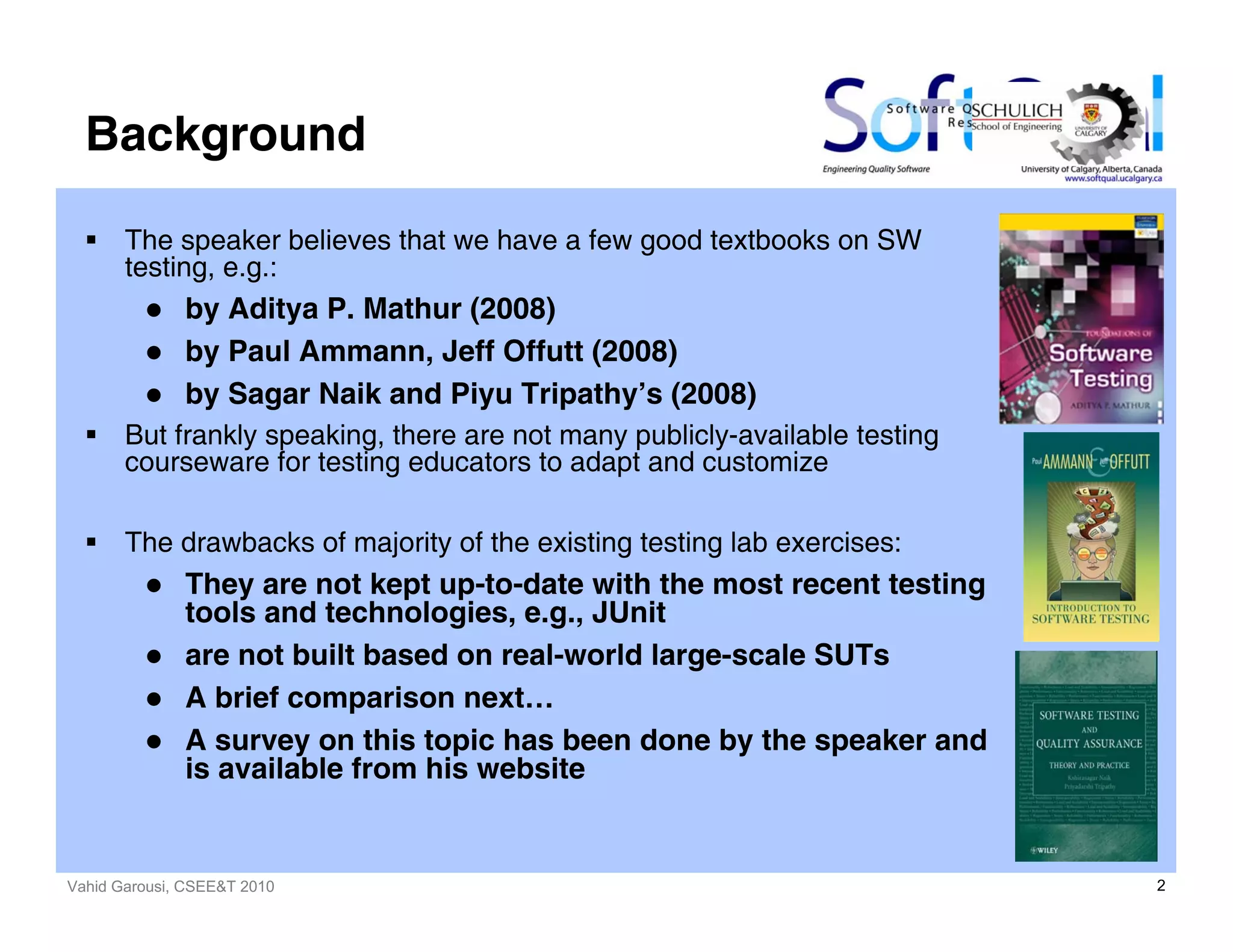 Vahid Garousi, CSEE&T 2010 2
Background
The speaker believes that we have a few good textbooks on SW
testing, e.g.:
by Aditya P. Mathur (2008)
by Paul Ammann, Jeff Offutt (2008)
by Sagar Naik and Piyu Tripathy’s (2008)
But frankly speaking, there are not many publicly-available testing
courseware for testing educators to adapt and customize
The drawbacks of majority of the existing testing lab exercises:
They are not kept up-to-date with the most recent testing
tools and technologies, e.g., JUnit
are not built based on real-world large-scale SUTs
A brief comparison next…
A survey on this topic has been done by the speaker and
is available from his website
 