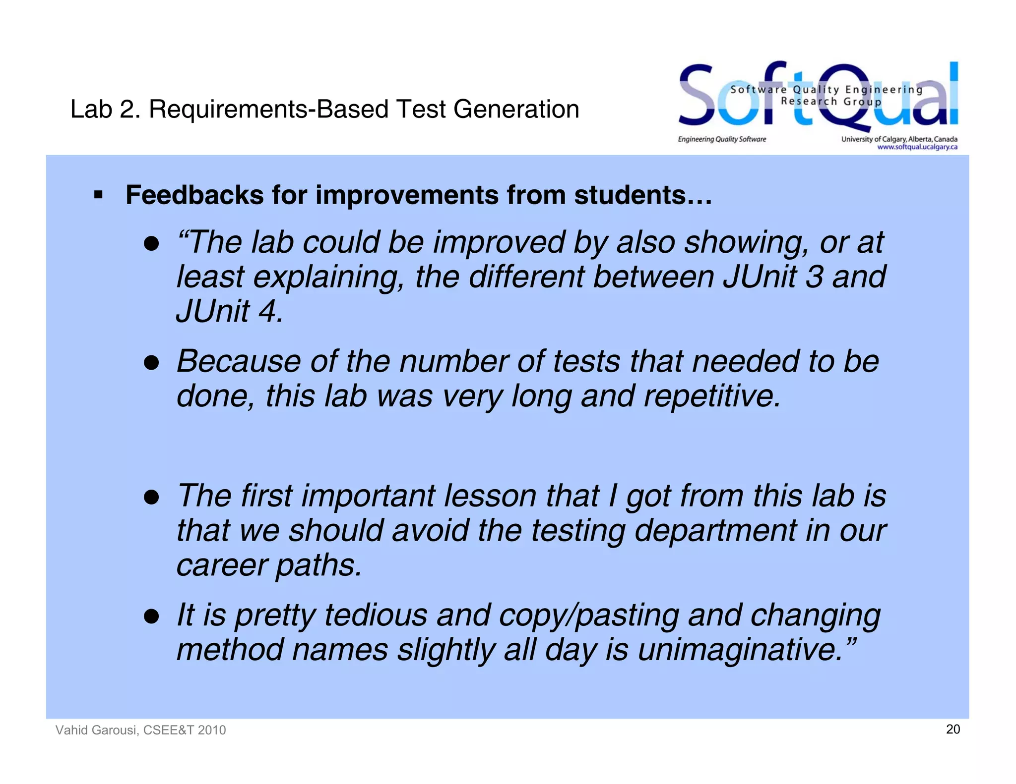 Vahid Garousi, CSEE&T 2010 20
Lab 2. Requirements-Based Test Generation
Feedbacks for improvements from students…
“The lab could be improved by also showing, or at
least explaining, the different between JUnit 3 and
JUnit 4.
Because of the number of tests that needed to be
done, this lab was very long and repetitive.
The first important lesson that I got from this lab is
that we should avoid the testing department in our
career paths.
It is pretty tedious and copy/pasting and changing
method names slightly all day is unimaginative.”
 