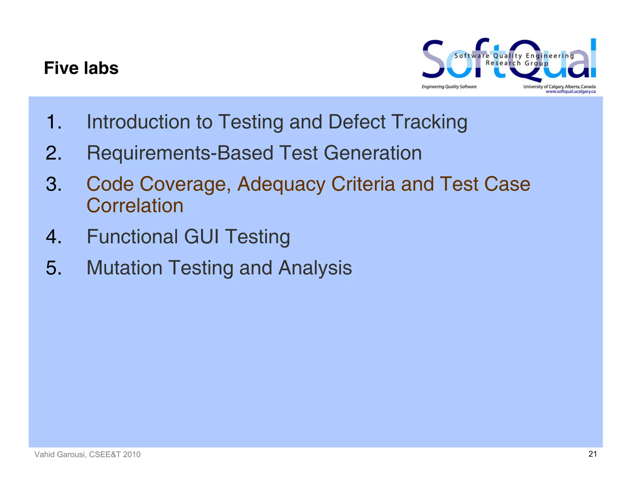 Vahid Garousi, CSEE&T 2010 21
Five labs
1. Introduction to Testing and Defect Tracking
2. Requirements-Based Test Generation
3. Code Coverage, Adequacy Criteria and Test Case
Correlation
4. Functional GUI Testing
5. Mutation Testing and Analysis
 