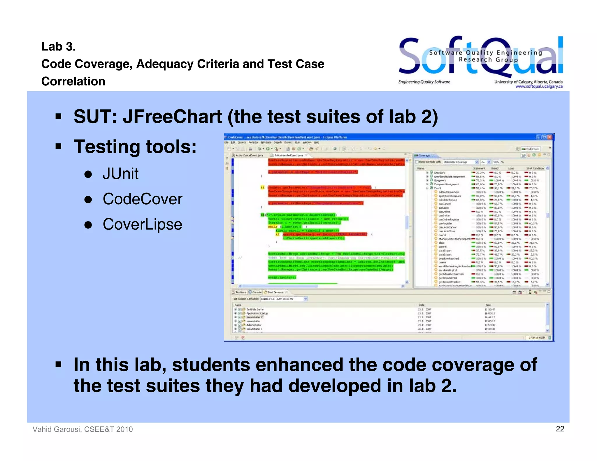 Vahid Garousi, CSEE&T 2010 22
Lab 3.
Code Coverage, Adequacy Criteria and Test Case
Correlation
SUT: JFreeChart (the test suites of lab 2)
Testing tools:
JUnit
CodeCover
CoverLipse
In this lab, students enhanced the code coverage of
the test suites they had developed in lab 2.
 