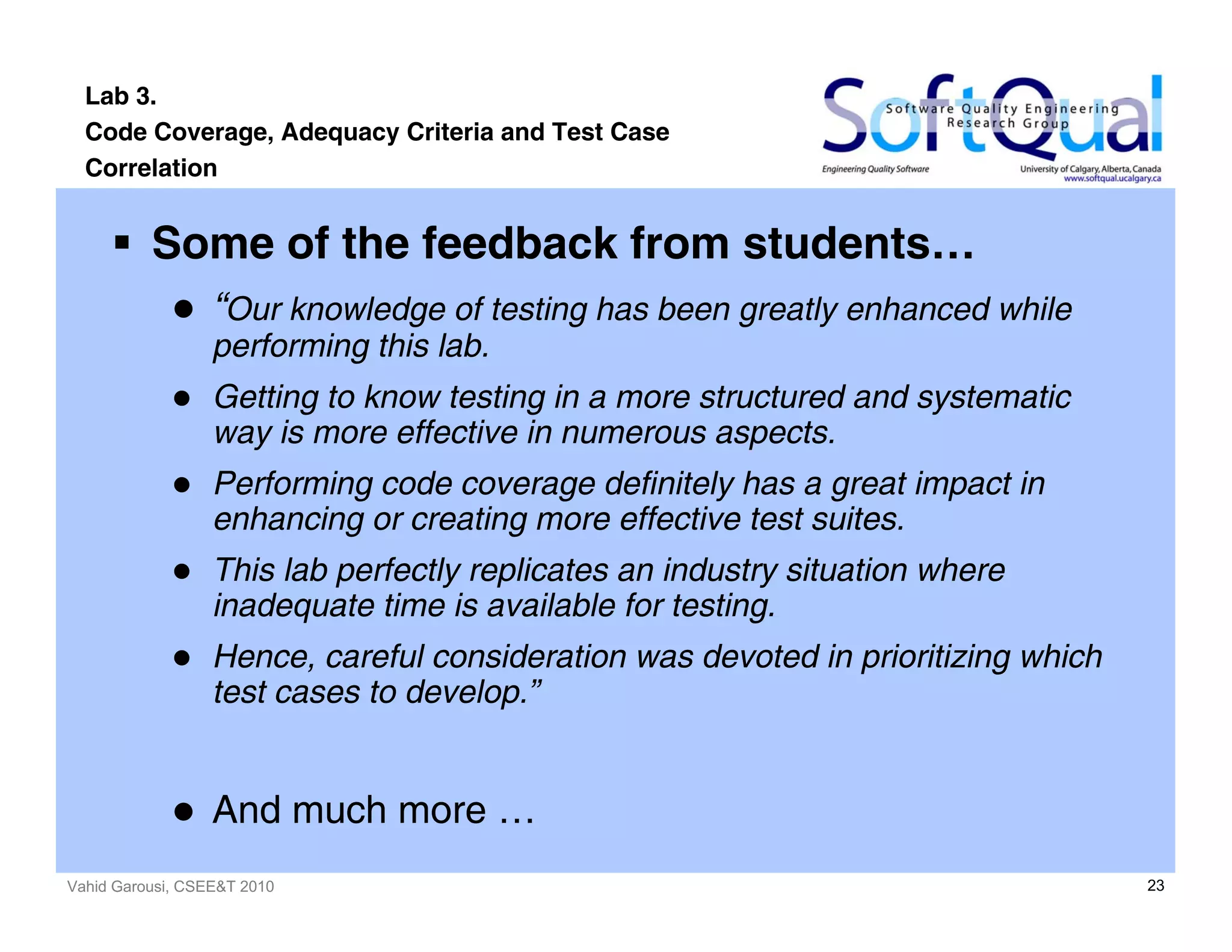 Vahid Garousi, CSEE&T 2010 23
Lab 3.
Code Coverage, Adequacy Criteria and Test Case
Correlation
Some of the feedback from students…
“Our knowledge of testing has been greatly enhanced while
performing this lab.
Getting to know testing in a more structured and systematic
way is more effective in numerous aspects.
Performing code coverage definitely has a great impact in
enhancing or creating more effective test suites.
This lab perfectly replicates an industry situation where
inadequate time is available for testing.
Hence, careful consideration was devoted in prioritizing which
test cases to develop.”
And much more …
 