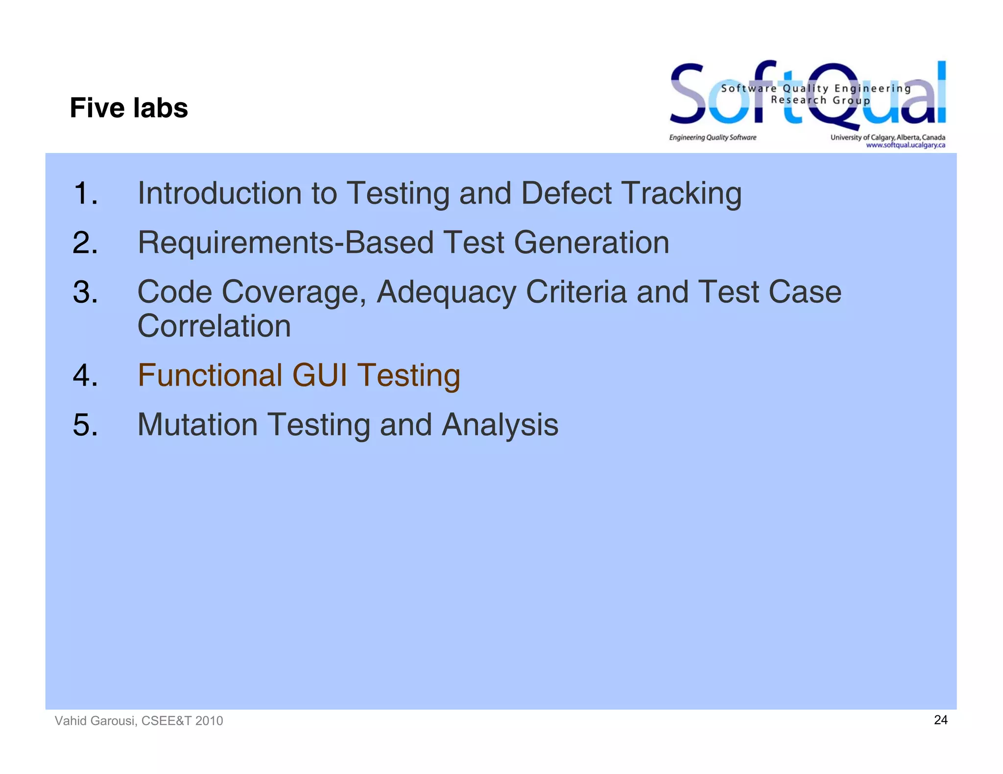 Vahid Garousi, CSEE&T 2010 24
Five labs
1. Introduction to Testing and Defect Tracking
2. Requirements-Based Test Generation
3. Code Coverage, Adequacy Criteria and Test Case
Correlation
4. Functional GUI Testing
5. Mutation Testing and Analysis
 