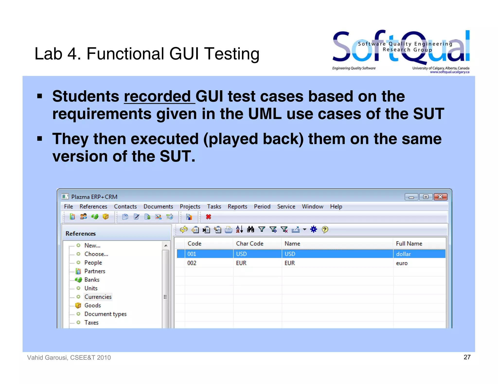 Vahid Garousi, CSEE&T 2010 27
Lab 4. Functional GUI Testing
Students recorded GUI test cases based on the
requirements given in the UML use cases of the SUT
They then executed (played back) them on the same
version of the SUT.
 