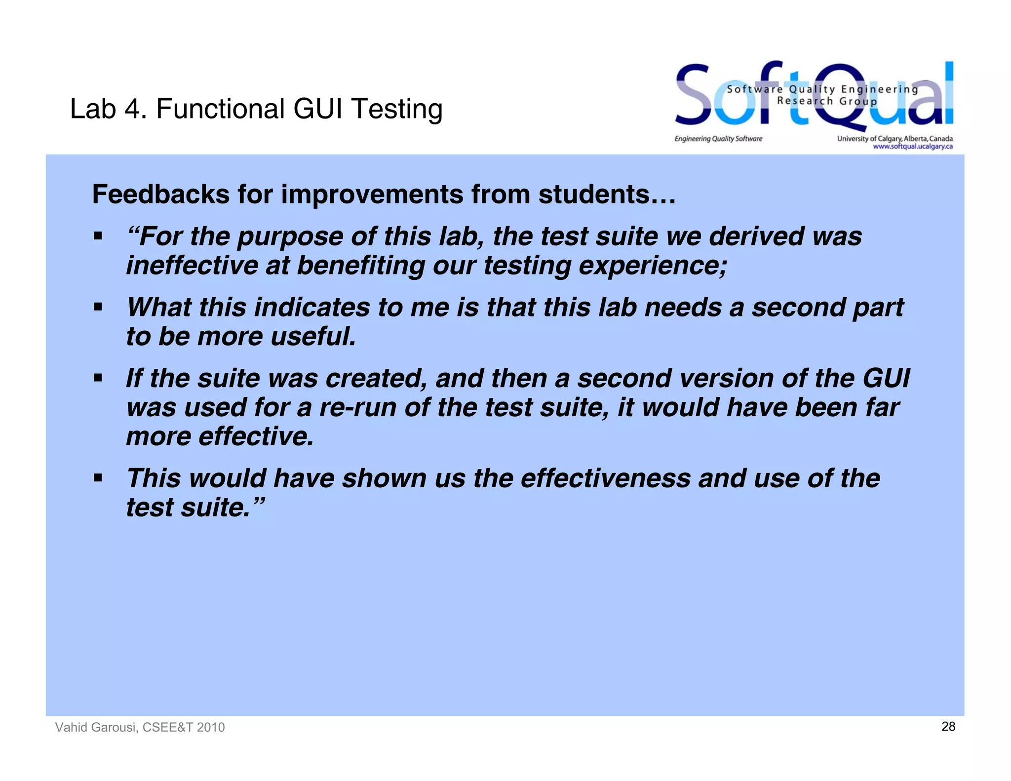 Vahid Garousi, CSEE&T 2010 28
Lab 4. Functional GUI Testing
Feedbacks for improvements from students…
“For the purpose of this lab, the test suite we derived was
ineffective at benefiting our testing experience;
What this indicates to me is that this lab needs a second part
to be more useful.
If the suite was created, and then a second version of the GUI
was used for a re-run of the test suite, it would have been far
more effective.
This would have shown us the effectiveness and use of the
test suite.”
 