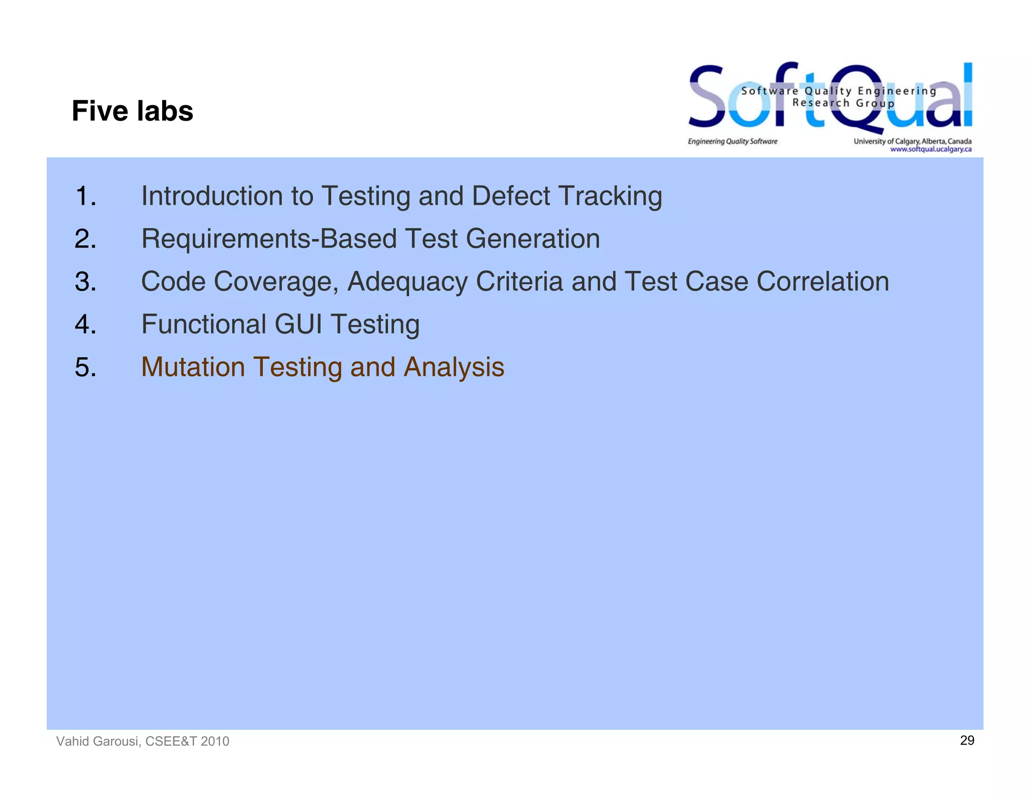 Vahid Garousi, CSEE&T 2010 29
Five labs
1. Introduction to Testing and Defect Tracking
2. Requirements-Based Test Generation
3. Code Coverage, Adequacy Criteria and Test Case Correlation
4. Functional GUI Testing
5. Mutation Testing and Analysis
 