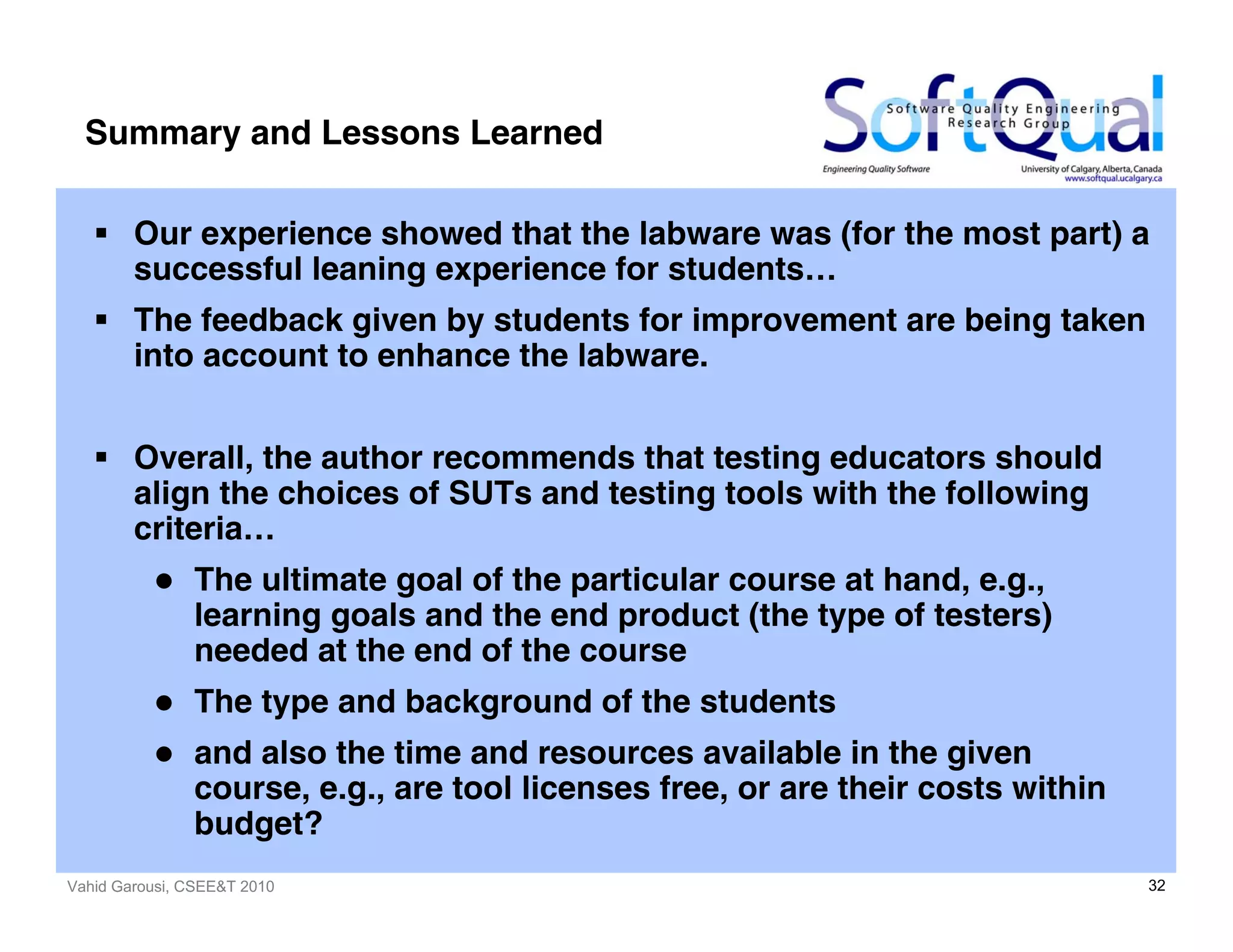 Vahid Garousi, CSEE&T 2010 32
Summary and Lessons Learned
Our experience showed that the labware was (for the most part) a
successful leaning experience for students…
The feedback given by students for improvement are being taken
into account to enhance the labware.
Overall, the author recommends that testing educators should
align the choices of SUTs and testing tools with the following
criteria…
The ultimate goal of the particular course at hand, e.g.,
learning goals and the end product (the type of testers)
needed at the end of the course
The type and background of the students
and also the time and resources available in the given
course, e.g., are tool licenses free, or are their costs within
budget?
 