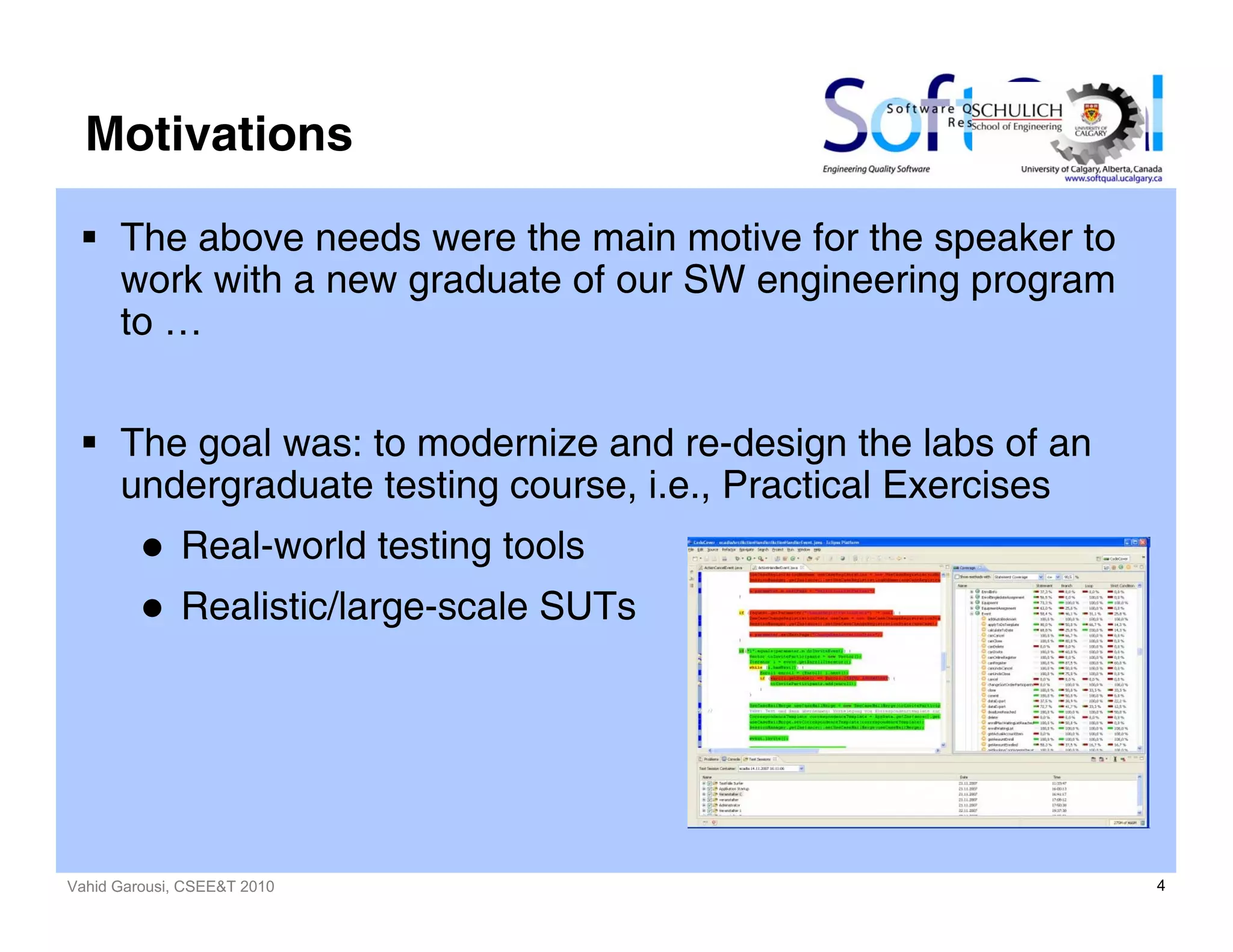 Vahid Garousi, CSEE&T 2010 4
Motivations
The above needs were the main motive for the speaker to
work with a new graduate of our SW engineering program
to …
The goal was: to modernize and re-design the labs of an
undergraduate testing course, i.e., Practical Exercises
Real-world testing tools
Realistic/large-scale SUTs
 