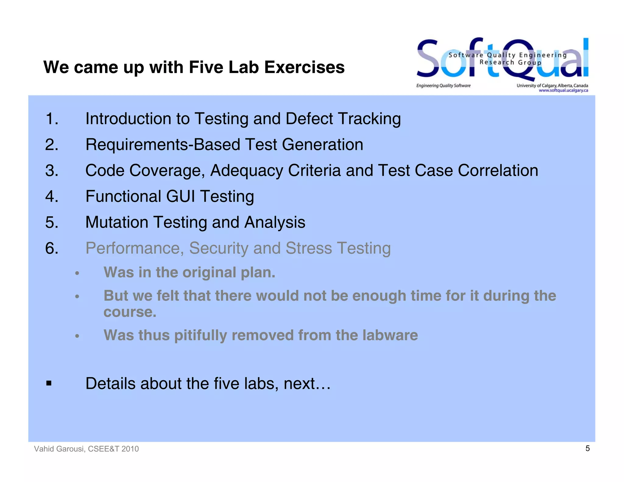 Vahid Garousi, CSEE&T 2010 5
We came up with Five Lab Exercises
1. Introduction to Testing and Defect Tracking
2. Requirements-Based Test Generation
3. Code Coverage, Adequacy Criteria and Test Case Correlation
4. Functional GUI Testing
5. Mutation Testing and Analysis
6. Performance, Security and Stress Testing
• Was in the original plan.
• But we felt that there would not be enough time for it during the
course.
• Was thus pitifully removed from the labware
Details about the five labs, next…
 