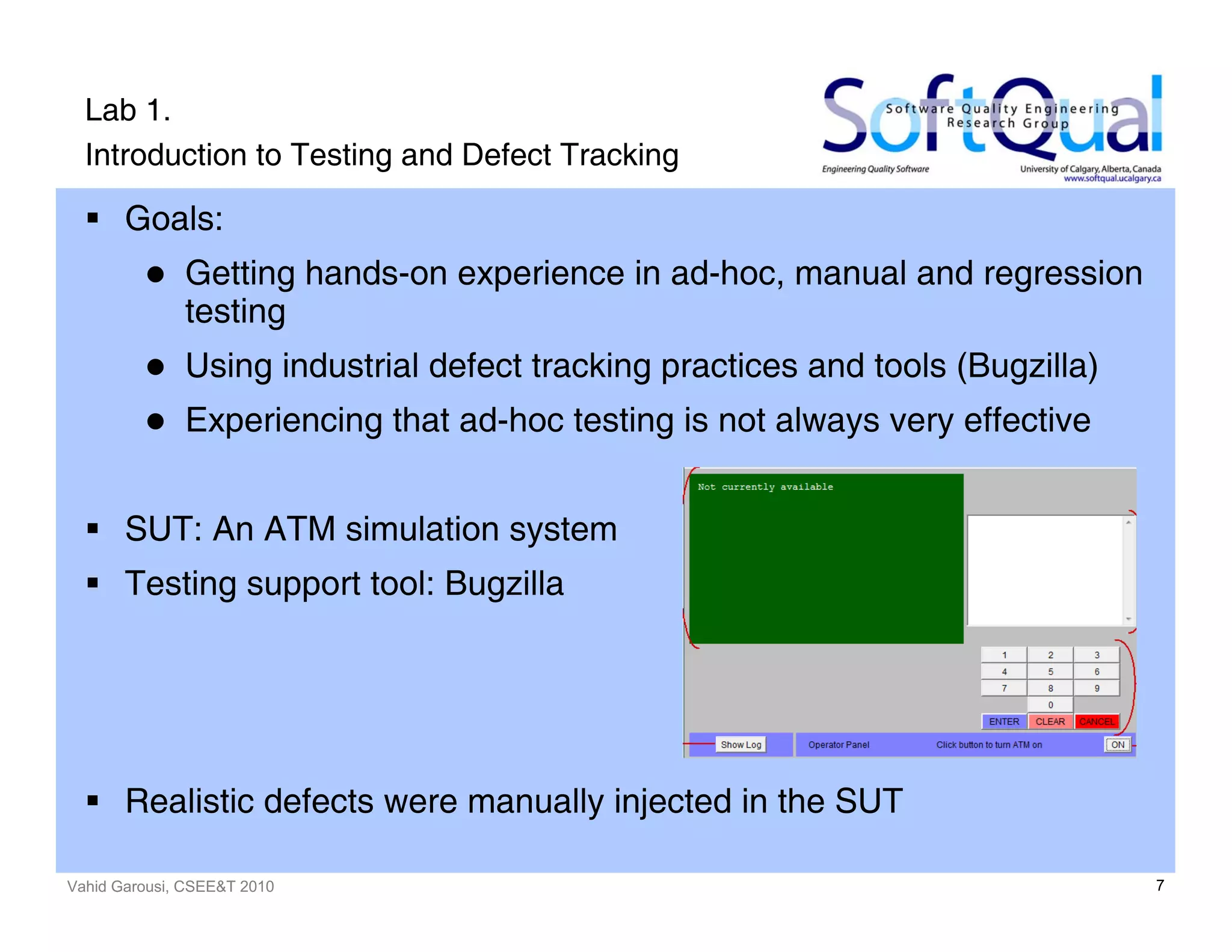 Vahid Garousi, CSEE&T 2010 7
Lab 1.
Introduction to Testing and Defect Tracking
Goals:
Getting hands-on experience in ad-hoc, manual and regression
testing
Using industrial defect tracking practices and tools (Bugzilla)
Experiencing that ad-hoc testing is not always very effective
SUT: An ATM simulation system
Testing support tool: Bugzilla
Realistic defects were manually injected in the SUT
 