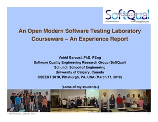 Vahid Garousi, CSEE&T 2010 1
An Open Modern Software Testing Laboratory
Courseware – An Experience Report
Vahid Garousi, PhD, PEng
Software Quality Engineering Research Group (SoftQual)
Schulich School of Engineering
University of Calgary, Canada
CSEE&T 2010, Pittsburgh, PA, USA (March 11, 2010)
(some of my students:)
 