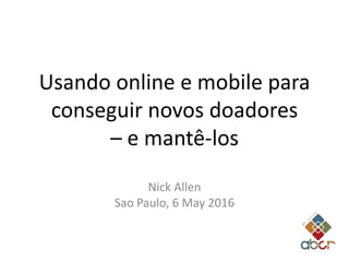 Usando online e mobile para
conseguir novos doadores
– e mantê-los
Nick Allen
Sao Paulo, 6 May 2016
 