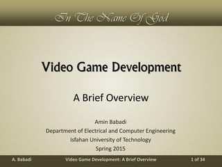 Video Game Development: A Brief OverviewA. Babadi 1 of 34
In The Name Of God
Video Game Development
Amin Babadi
Department of Electrical and Computer Engineering
Isfahan University of Technology
Spring 2015
A Brief Overview
 
