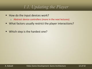 Video Game Development: Game ArchitectureA. Babadi 12 of 52
1.1. Updating the Player
 How do the input devices work?
o Abstract device controllers (more in the next lectures)
 What factors usually restrict the player interactions?
 Which step is the hardest one?
 