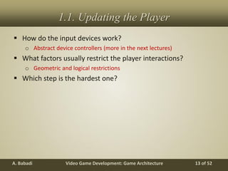 Video Game Development: Game ArchitectureA. Babadi 13 of 52
1.1. Updating the Player
 How do the input devices work?
o Abstract device controllers (more in the next lectures)
 What factors usually restrict the player interactions?
o Geometric and logical restrictions
 Which step is the hardest one?
 