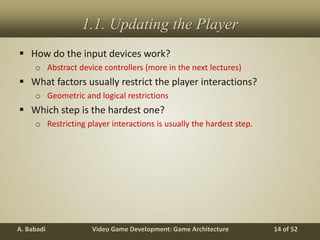 Video Game Development: Game ArchitectureA. Babadi 14 of 52
1.1. Updating the Player
 How do the input devices work?
o Abstract device controllers (more in the next lectures)
 What factors usually restrict the player interactions?
o Geometric and logical restrictions
 Which step is the hardest one?
o Restricting player interactions is usually the hardest step.
 