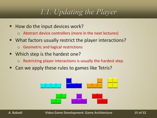 Video Game Development: Game ArchitectureA. Babadi 15 of 52
1.1. Updating the Player
 How do the input devices work?
o Abstract device controllers (more in the next lectures)
 What factors usually restrict the player interactions?
o Geometric and logical restrictions
 Which step is the hardest one?
o Restricting player interactions is usually the hardest step.
 Can we apply these rules to games like Tetris?
 