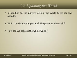 Video Game Development: Game ArchitectureA. Babadi 16 of 52
1.2. Updating the World
 In addition to the player's action, the world keeps its own
agenda.
 Which one is more important? The player or the world?
 How can we process the whole world?
 
