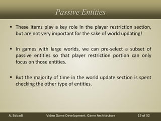 Video Game Development: Game ArchitectureA. Babadi 19 of 52
Passive Entities
 These items play a key role in the player restriction section,
but are not very important for the sake of world updating!
 In games with large worlds, we can pre-select a subset of
passive entities so that player restriction portion can only
focus on those entities.
 But the majority of time in the world update section is spent
checking the other type of entities.
 