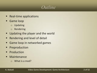 Video Game Development: Game ArchitectureA. Babadi 2 of 52
Outline
 Real-time applications
 Game loop
o Updating
o Rendering
 Updating the player and the world
 Rendering and level of detail
 Game loop in networked games
 Preproduction
 Production
 Maintenance
o What is a mod?
 