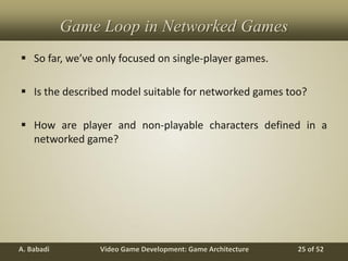 Video Game Development: Game ArchitectureA. Babadi 25 of 52
Game Loop in Networked Games
 So far, we’ve only focused on single-player games.
 Is the described model suitable for networked games too?
 How are player and non-playable characters defined in a
networked game?
 